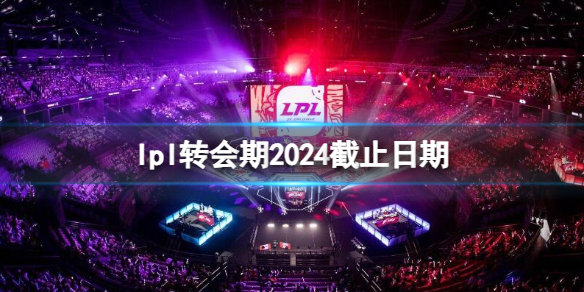 lpl转会期2024截止日期-英雄联盟lpl转会期2024截止日期介绍 