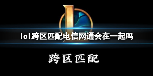 lol跨区匹配电信网通会在一起吗-lol跨区匹配电信网通玩法介绍 