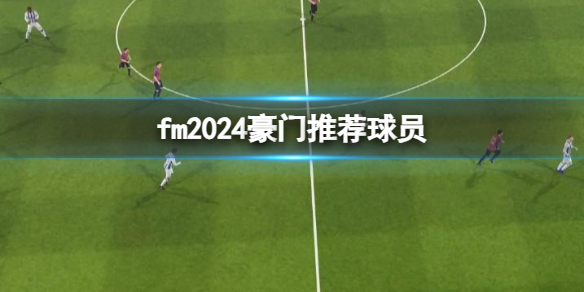 fm2024豪门推荐球员-fm2024豪门推荐球员介绍 