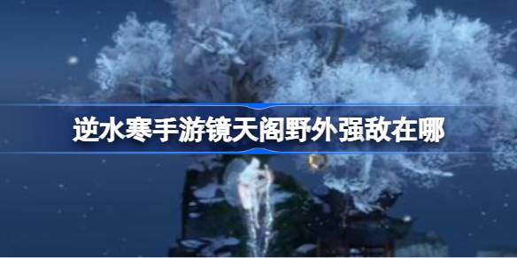 逆水寒手游镜天阁野外强敌在哪-逆水寒手游镜天阁野外强敌位置介绍 