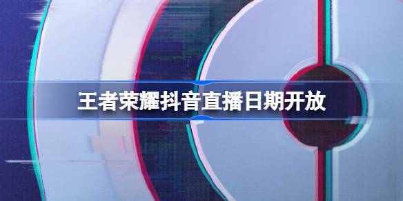 王者荣耀抖音直播日期开放-王者荣耀抖音什么时候开放直播 