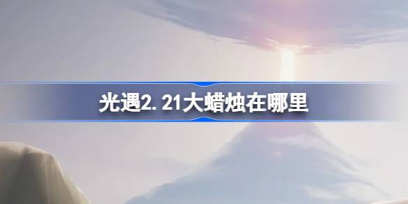 光遇2.21大蜡烛在哪里-光遇2月21日大蜡烛位置攻略 