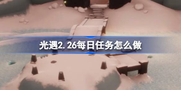 光遇2.26每日任务怎么做-光遇2月26日每日任务做法攻略 