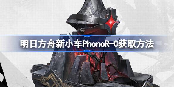 明日方舟新小车PhonoR-0获取方法-明日方舟新小车PhonoR-0怎么获取 